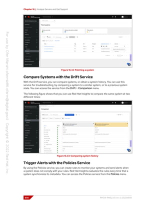 Chapter 16 | Analyze Servers and Get Support
Figure 16.32: Patching a system
Compare Systems with the Drift Service
With the Drift service, you can compare systems, or obtain a system history. You can use this
service for troubleshooting, by comparing a system to a similar system, or to a previous system
state. You can access the service from the Drift > Comparison menu.
The following figure shows that you can use Red Hat Insights to compare the same system at two
different times:
Figure 16.33: Comparing system history
Trigger Alerts with the Policies Service
By using the Policies service, you can create rules to monitor your systems and send alerts when
a system does not comply with your rules. Red Hat Insights evaluates the rules every time that a
system synchronizes its metadata. You can access the Policies service from the Policies menu.
570 RH124-RHEL9.0-en-2-20220609
 