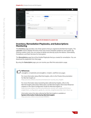 Chapter 16 | Analyze Servers and Get Support
Figure 16.34: Details of a custom rule
Inventory, Remediation Playbooks, and Subscriptions
Monitoring
The Inventory page provides a list of the systems that you registered with Red Hat Insights. The
Last seen column displays the time of the most recent metadata update for each system. By
clicking a system name, you can review its details and directly access the Advisor, Vulnerability,
Compliance, and Patch services for that system.
The Remediations page lists all the Ansible Playbooks that you created for remediation. You can
download the playbooks from that page.
By using the Subscription page, you can monitor your Red Hat subscription usage.
References
insights-client(8) and insights-client.conf(5) man pages
For more information about Red Hat Insights, refer to the Product Documentation
for Red Hat Insights at
https://access.redhat.com/documentation/en-us/red_hat_insights
For more information about excluding data collected by Insights, refer to the
Red Hat Insights Client Data Obfuscation and Red Hat Insights Client Data Redaction
chapters in the Client Configuration Guide for Red Hat Insights at
https://access.redhat.com/documentation/en-us/red_hat_insights/2021/html-
single/client_configuration_guide_for_red_hat_insights/assembly-main-client-cg
Information about the data collected by Red Hat Insights is available at
System Information Collected by Red Hat Insights
https://access.redhat.com/articles/1598863
RH124-RHEL9.0-en-2-20220609 571
 