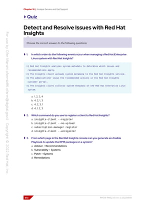 Chapter 16 | Analyze Servers and Get Support
Quiz
Detect and Resolve Issues with Red Hat
Insights
Choose the correct answers to the following questions:
1. In which order do the following events occur when managing a Red Hat Enterprise
Linux system with Red Hat Insights?
1) Red Hat Insights analyzes system metadata to determine which issues and
recommendations apply.
2) The Insights client uploads system metadata to the Red Hat Insights service.
3) The administrator views the recommended actions in the Red Hat Insights
customer portal.
4) The Insights client collects system metadata on the Red Hat Enterprise Linux
system.
a. 1, 2, 3, 4
b. 4, 2, 1, 3
c. 4, 2, 3, 1
d. 4, 1, 2, 3
2. Which command do you use to register a client to Red Hat Insights?
a. insights-client --register
b. insights-client --no-upload
c. subscription-manager register
d. insights-client --unregister
3. From which page in the Red Hat Insights console can you generate an Ansible
Playbook to update the RPM packages on a system?
a. Advisor > Recommendations
b. Vulnerability > Systems
c. Patch > Systems
d. Remediations
572 RH124-RHEL9.0-en-2-20220609
 