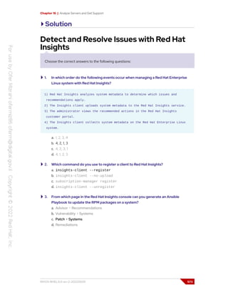 Chapter 16 | Analyze Servers and Get Support
Solution
Detect and Resolve Issues with Red Hat
Insights
Choose the correct answers to the following questions:
1. In which order do the following events occur when managing a Red Hat Enterprise
Linux system with Red Hat Insights?
1) Red Hat Insights analyzes system metadata to determine which issues and
recommendations apply.
2) The Insights client uploads system metadata to the Red Hat Insights service.
3) The administrator views the recommended actions in the Red Hat Insights
customer portal.
4) The Insights client collects system metadata on the Red Hat Enterprise Linux
system.
a. 1, 2, 3, 4
b. 4, 2, 1, 3
c. 4, 2, 3, 1
d. 4, 1, 2, 3
2. Which command do you use to register a client to Red Hat Insights?
a. insights-client --register
b. insights-client --no-upload
c. subscription-manager register
d. insights-client --unregister
3. From which page in the Red Hat Insights console can you generate an Ansible
Playbook to update the RPM packages on a system?
a. Advisor > Recommendations
b. Vulnerability > Systems
c. Patch > Systems
d. Remediations
RH124-RHEL9.0-en-2-20220609 573
 