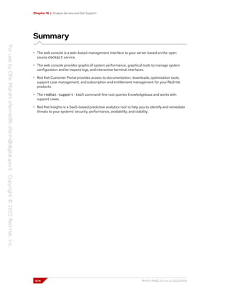 Chapter 16 | Analyze Servers and Get Support
Summary
• The web console is a web-based management interface to your server based on the open
source cockpit service.
• The web console provides graphs of system performance, graphical tools to manage system
configuration and to inspect logs, and interactive terminal interfaces.
• Red Hat Customer Portal provides access to documentation, downloads, optimization tools,
support case management, and subscription and entitlement management for your Red Hat
products.
• The redhat-support-tool command-line tool queries Knowledgebase and works with
support cases.
• Red Hat Insights is a SaaS-based predictive analytics tool to help you to identify and remediate
threats to your systems' security, performance, availability, and stability.
574 RH124-RHEL9.0-en-2-20220609
 