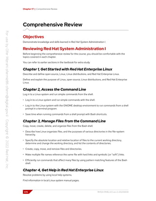 Chapter 17 | Comprehensive Review
Comprehensive Review
Objectives
Demonstrate knowledge and skills learned in Red Hat System Administration I.
Reviewing Red Hat System Administration I
Before beginning the comprehensive review for this course, you should be comfortable with the
topics covered in each chapter.
You can refer to earlier sections in the textbook for extra study.
Chapter 1, Get Started with Red Hat Enterprise Linux
Describe and define open source, Linux, Linux distributions, and Red Hat Enterprise Linux.
Define and explain the purpose of Linux, open source, Linux distributions, and Red Hat Enterprise
Linux.
Chapter 2, Access the Command Line
Log in to a Linux system and run simple commands from the shell.
• Log in to a Linux system and run simple commands with the shell.
• Log in to the Linux system with the GNOME desktop environment to run commands from a shell
prompt in a terminal program.
• Save time when running commands from a shell prompt with Bash shortcuts.
Chapter 3, Manage Files from the Command Line
Copy, move, create, delete, and organize files from the Bash shell.
• Describe how Linux organizes files, and the purposes of various directories in the file-system
hierarchy.
• Specify the absolute location and relative location of files to the current working directory,
determine and change the working directory, and list the contents of directories.
• Create, copy, move, and remove files and directories.
• Make multiple file names reference the same file with hard links and symbolic (or "soft") links.
• Efficiently run commands that affect many files by using pattern matching features of the Bash
shell.
Chapter 4, Get Help in Red Hat Enterprise Linux
Resolve problems by using local help systems.
Find information in local Linux system manual pages.
576 RH124-RHEL9.0-en-2-20220609
 