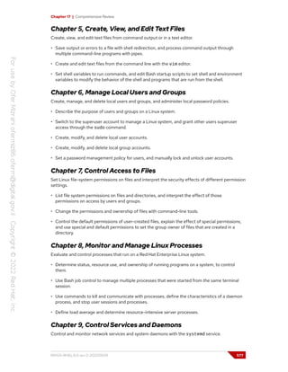 Chapter 17 | Comprehensive Review
Chapter 5, Create, View, and Edit Text Files
Create, view, and edit text files from command output or in a text editor.
• Save output or errors to a file with shell redirection, and process command output through
multiple command-line programs with pipes.
• Create and edit text files from the command line with the vim editor.
• Set shell variables to run commands, and edit Bash startup scripts to set shell and environment
variables to modify the behavior of the shell and programs that are run from the shell.
Chapter 6, Manage Local Users and Groups
Create, manage, and delete local users and groups, and administer local password policies.
• Describe the purpose of users and groups on a Linux system.
• Switch to the superuser account to manage a Linux system, and grant other users superuser
access through the sudo command.
• Create, modify, and delete local user accounts.
• Create, modify, and delete local group accounts.
• Set a password management policy for users, and manually lock and unlock user accounts.
Chapter 7, Control Access to Files
Set Linux file-system permissions on files and interpret the security effects of different permission
settings.
• List file system permissions on files and directories, and interpret the effect of those
permissions on access by users and groups.
• Change the permissions and ownership of files with command-line tools.
• Control the default permissions of user-created files, explain the effect of special permissions,
and use special and default permissions to set the group owner of files that are created in a
directory.
Chapter 8, Monitor and Manage Linux Processes
Evaluate and control processes that run on a Red Hat Enterprise Linux system.
• Determine status, resource use, and ownership of running programs on a system, to control
them.
• Use Bash job control to manage multiple processes that were started from the same terminal
session.
• Use commands to kill and communicate with processes, define the characteristics of a daemon
process, and stop user sessions and processes.
• Define load average and determine resource-intensive server processes.
Chapter 9, Control Services and Daemons
Control and monitor network services and system daemons with the systemd service.
RH124-RHEL9.0-en-2-20220609 577
 