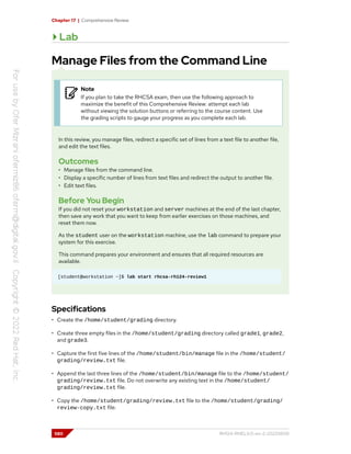 Chapter 17 | Comprehensive Review
Lab
Manage Files from the Command Line
Note
If you plan to take the RHCSA exam, then use the following approach to
maximize the benefit of this Comprehensive Review: attempt each lab
without viewing the solution buttons or referring to the course content. Use
the grading scripts to gauge your progress as you complete each lab.
In this review, you manage files, redirect a specific set of lines from a text file to another file,
and edit the text files.
Outcomes
• Manage files from the command line.
• Display a specific number of lines from text files and redirect the output to another file.
• Edit text files.
Before You Begin
If you did not reset your workstation and server machines at the end of the last chapter,
then save any work that you want to keep from earlier exercises on those machines, and
reset them now.
As the student user on the workstation machine, use the lab command to prepare your
system for this exercise.
This command prepares your environment and ensures that all required resources are
available.
[student@workstation ~]$ lab start rhcsa-rh124-review1
Specifications
• Create the /home/student/grading directory.
• Create three empty files in the /home/student/grading directory called grade1, grade2,
and grade3.
• Capture the first five lines of the /home/student/bin/manage file in the /home/student/
grading/review.txt file.
• Append the last three lines of the /home/student/bin/manage file to the /home/student/
grading/review.txt file. Do not overwrite any existing text in the /home/student/
grading/review.txt file.
• Copy the /home/student/grading/review.txt file to the /home/student/grading/
review-copy.txt file.
580 RH124-RHEL9.0-en-2-20220609
 