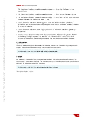 Chapter 17 | Comprehensive Review
• Edit the /home/student/grading/review-copy.txt file so that the Test JJ line
appears twice.
• Edit the /home/student/grading/review-copy.txt file to remove the Test HH line.
• Edit the /home/student/grading/review-copy.txt file so that a A new line line exists
between the Test BB line and the Test CC line.
• Create the /home/student/hardcopy hard link to the /home/student/grading/
grade1 file. You must do this after completing the earlier step to create the /home/student/
grading/grade1 file.
• Create the /home/student/softcopy symbolic link to the /home/student/grading/
grade2 file.
• Save the output of a command that lists the contents of the /boot directory to the /home/
student/grading/longlisting.txt file. The output should be a "long listing" that
includes file permissions, owner and group owner, size, and modification date of each file.
Evaluation
As the student user on the workstation machine, use the lab command to grade your work.
Correct any reported failures and rerun the command until successful.
[student@workstation ~]$ lab grade rhcsa-rh124-review1
Finish
On the workstation machine, change to the student user home directory and use the lab
command to complete this exercise. This step is important to ensure that resources from previous
exercises do not impact upcoming exercises.
[student@workstation ~]$ lab finish rhcsa-rh124-review1
This concludes the section.
RH124-RHEL9.0-en-2-20220609 581
 