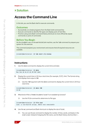 Chapter 2 | Access the Command Line
Solution
Access the Command Line
In this lab, you use the Bash shell to execute commands.
Outcomes
• Successfully run simple programs from the Bash shell command line.
• Execute commands to identify file types and display parts of text files.
• Practice using some Bash command history shortcuts to more efficiently repeat
commands or parts of commands.
Before You Begin
As the student user on the workstation machine, use the lab command to prepare your
system for this exercise.
This command prepares your environment and ensures that all required resources are
available.
[student@workstation ~]$ lab start cli-review
Instructions
1. Use the date command to display the current time and date.
[student@workstation ~]$ date
Mon Feb 28 01:57:25 PM PDT 2022
2. Display the current time in 24-hour clock time (for example, 13:57). Hint: The format string
that displays that output is %R.
2.1. Use the +%R argument with the date command to display the current time in 24-hour
clock time.
[student@workstation ~]$ date +%R
13:58
3. What kind of file is /home/student/zcat? Is it readable by humans?
3.1. Use the file command to determine its file type.
[student@workstation ~]$ file zcat
zcat: a /usr/bin/sh script, ASCII text executable
4. Use the wc command and Bash shortcuts to display the size of zcat.
4.1. You can use the wc command to display the number of lines, words, and bytes in the
zcat script. Instead of retyping the file name, use the Bash history shortcut Esc+.
42 RH124-RHEL9.0-en-2-20220609
 
