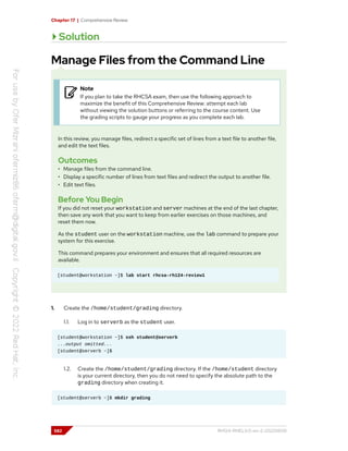 Chapter 17 | Comprehensive Review
Solution
Manage Files from the Command Line
Note
If you plan to take the RHCSA exam, then use the following approach to
maximize the benefit of this Comprehensive Review: attempt each lab
without viewing the solution buttons or referring to the course content. Use
the grading scripts to gauge your progress as you complete each lab.
In this review, you manage files, redirect a specific set of lines from a text file to another file,
and edit the text files.
Outcomes
• Manage files from the command line.
• Display a specific number of lines from text files and redirect the output to another file.
• Edit text files.
Before You Begin
If you did not reset your workstation and server machines at the end of the last chapter,
then save any work that you want to keep from earlier exercises on those machines, and
reset them now.
As the student user on the workstation machine, use the lab command to prepare your
system for this exercise.
This command prepares your environment and ensures that all required resources are
available.
[student@workstation ~]$ lab start rhcsa-rh124-review1
1. Create the /home/student/grading directory.
1.1. Log in to serverb as the student user.
[student@workstation ~]$ ssh student@serverb
...output omitted...
[student@serverb ~]$
1.2. Create the /home/student/grading directory. If the /home/student directory
is your current directory, then you do not need to specify the absolute path to the
grading directory when creating it.
[student@serverb ~]$ mkdir grading
582 RH124-RHEL9.0-en-2-20220609
 