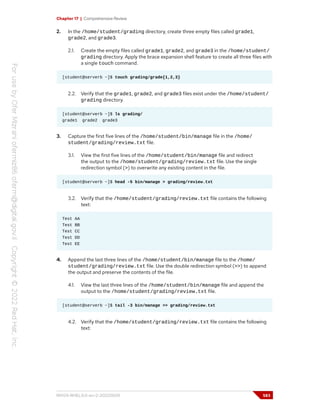 Chapter 17 | Comprehensive Review
2. In the /home/student/grading directory, create three empty files called grade1,
grade2, and grade3.
2.1. Create the empty files called grade1, grade2, and grade3 in the /home/student/
grading directory. Apply the brace expansion shell feature to create all three files with
a single touch command.
[student@serverb ~]$ touch grading/grade{1,2,3}
2.2. Verify that the grade1, grade2, and grade3 files exist under the /home/student/
grading directory.
[student@serverb ~]$ ls grading/
grade1 grade2 grade3
3. Capture the first five lines of the /home/student/bin/manage file in the /home/
student/grading/review.txt file.
3.1. View the first five lines of the /home/student/bin/manage file and redirect
the output to the /home/student/grading/review.txt file. Use the single
redirection symbol (>) to overwrite any existing content in the file.
[student@serverb ~]$ head -5 bin/manage > grading/review.txt
3.2. Verify that the /home/student/grading/review.txt file contains the following
text:
Test AA
Test BB
Test CC
Test DD
Test EE
4. Append the last three lines of the /home/student/bin/manage file to the /home/
student/grading/review.txt file. Use the double redirection symbol (>>) to append
the output and preserve the contents of the file.
4.1. View the last three lines of the /home/student/bin/manage file and append the
output to the /home/student/grading/review.txt file.
[student@serverb ~]$ tail -3 bin/manage >> grading/review.txt
4.2. Verify that the /home/student/grading/review.txt file contains the following
text:
RH124-RHEL9.0-en-2-20220609 583
 