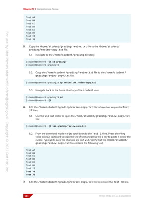 Chapter 17 | Comprehensive Review
Test AA
Test BB
Test CC
Test DD
Test EE
Test HH
Test II
Test JJ
5. Copy the /home/student/grading/review.txt file to the /home/student/
grading/review-copy.txt file.
5.1. Navigate to the /home/student/grading directory.
[student@serverb ~]$ cd grading/
[student@serverb grading]$
5.2. Copy the /home/student/grading/review.txt file to the /home/student/
grading/review-copy.txt file.
[student@serverb grading]$ cp review.txt review-copy.txt
5.3. Navigate back to the home directory of the student user.
[student@serverb grading]$ cd
[student@serverb ~]$
6. Edit the /home/student/grading/review-copy.txt file to have two sequential Test
JJ lines.
6.1. Use the vim text editor to open the /home/student/grading/review-copy.txt
file.
[student@serverb ~]$ vim grading/review-copy.txt
6.2. From the command mode in vim, scroll down to the Test JJ line. Press the y key
twice on your keyboard to copy the line of text and press the p key to paste it below the
cursor. Type wq to save the changes and quit vim. Verify that the /home/student/
grading/review-copy.txt file contains the following text:
Test AA
Test BB
Test CC
Test DD
Test EE
Test HH
Test II
Test JJ
Test JJ
7. Edit the /home/student/grading/review-copy.txt file to remove the Test HH line.
584 RH124-RHEL9.0-en-2-20220609
 