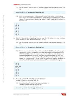 Chapter 17 | Comprehensive Review
7.1. Use the Vim text editor to open the /home/student/grading/review-copy.txt
file.
[student@serverb ~]$ vim grading/review-copy.txt
7.2. From the command mode in Vim, scroll down to the Test HH line. Press the d key
twice on your keyboard to delete the line of text. Type wq to save the changes and quit
vim. Verify that the /home/student/grading/review-copy.txt file contains the
following text:
Test AA
Test BB
Test CC
Test DD
Test EE
Test II
Test JJ
Test JJ
8. Edit the /home/student/grading/review-copy.txt file so that the A new line text
exists between the Test BB line and the Test CC line.
8.1. Use the Vim text editor to open the /home/student/grading/review-copy.txt
file.
[student@serverb ~]$ vim grading/review-copy.txt
8.2. From the command mode in Vim, scroll down to the Test CC line. Press the i key on
the keyboard to switch to the insert mode while keeping the cursor at the beginning
of the Test CC line. From the insert mode, press the Enter key on the keyboard to
create a blank line above the cursor. Use the up arrow to navigate to the blank line
and create the A new line line of text. Press the Esc key on the keyboard to switch
back to the command mode. Type wq to save the changes and quit Vim. Verify that the
/home/student/grading/review-copy.txt file contains the following text.
Test AA
Test BB
A new line
Test CC
Test DD
Test EE
Test II
Test JJ
Test JJ
9. Create the /home/student/hardcopy hard link to the
/home/student/grading/grade1 file.
9.1. Create the /home/student/hardcopy hard link to the
/home/student/grading/grade1 file.
[student@serverb ~]$ ln grading/grade1 hardcopy
RH124-RHEL9.0-en-2-20220609 585
 
