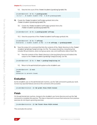 Chapter 17 | Comprehensive Review
9.2. View the link count of the /home/student/grading/grade1 file.
[student@serverb ~]$ ls -l grading/grade1
-rw-rw-r--. 2 student student 0 Mar 6 16:45 grading/grade1
10. Create the /home/student/softcopy symbolic link to the
/home/student/grading/grade2 file.
10.1. Create the /home/student/softcopy symbolic link to the
/home/student/grading/grade2 file.
[student@serverb ~]$ ln -s grading/grade2 softcopy
10.2. View the properties of the /home/student/softcopy symbolic link.
[student@serverb ~]$ ls -l softcopy
lrwxrwxrwx. 1 student student 14 Mar 6 17:58 softcopy -> grading/grade28
11. Save the output of a command that lists the contents of the /boot directory to the /home/
student/grading/longlisting.txt file. The output should be a long listing that
includes file permissions, owner and group owner, size, and modification date of each file.
11.1. View the contents of the /boot directory in the long listing format and redirect the
output to the /home/student/grading/longlisting.txt file.
[student@serverb ~]$ ls -l /boot > grading/longlisting.txt
11.2. Return to the workstation system as the student user.
[student@serverb ~]$ exit
logout
Connection to serverb closed.
Evaluation
As the student user on the workstation machine, use the lab command to grade your work.
Correct any reported failures and rerun the command until successful.
[student@workstation ~]$ lab grade rhcsa-rh124-review1
Finish
On the workstation machine, change to the student user home directory and use the lab
command to complete this exercise. This step is important to ensure that resources from previous
exercises do not impact upcoming exercises.
[student@workstation ~]$ lab finish rhcsa-rh124-review1
This concludes the section.
586 RH124-RHEL9.0-en-2-20220609
 