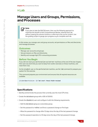 Chapter 17 | Comprehensive Review
Lab
Manage Users and Groups, Permissions,
and Processes
Note
If you plan to take the RHCSA exam, then use the following approach to
maximize the benefit of this Comprehensive Review: attempt each lab
without viewing the solution buttons or referring to the course content. Use
the grading scripts to gauge your progress as you complete each lab.
In this review, you manage user and group accounts, set permissions on files and directories,
and manage processes.
Outcomes
• Manage user accounts and groups.
• Set permissions on files and directories.
• Identify and manage high CPU-consuming processes.
Before You Begin
If you did not reset your workstation and server machines at the end of the last chapter,
then save any work that you want to keep from earlier exercises on those machines, and
reset them now.
As the student user on the workstation machine, use the lab command to prepare your
system for this exercise.
This command prepares your environment and ensures that all required resources are
available.
[student@workstation ~]$ lab start rhcsa-rh124-review2
Specifications
• Identify and terminate the process that currently uses the most CPU time.
• Create the database group with a GID of 50000.
• Create the dbadmin1 user and configure it with the following requirements:
– Add the database group as a secondary group.
– Set the password to redhat and force a password change on first login.
– Allow the password to change after 10 days since the day of the last password change.
– Set the password expiration to 30 days since the day of the last password change.
RH124-RHEL9.0-en-2-20220609 587
 