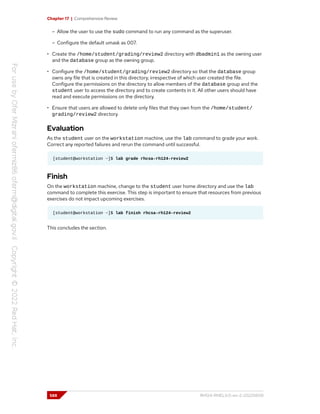 Chapter 17 | Comprehensive Review
– Allow the user to use the sudo command to run any command as the superuser.
– Configure the default umask as 007.
• Create the /home/student/grading/review2 directory with dbadmin1 as the owning user
and the database group as the owning group.
• Configure the /home/student/grading/review2 directory so that the database group
owns any file that is created in this directory, irrespective of which user created the file.
Configure the permissions on the directory to allow members of the database group and the
student user to access the directory and to create contents in it. All other users should have
read and execute permissions on the directory.
• Ensure that users are allowed to delete only files that they own from the /home/student/
grading/review2 directory.
Evaluation
As the student user on the workstation machine, use the lab command to grade your work.
Correct any reported failures and rerun the command until successful.
[student@workstation ~]$ lab grade rhcsa-rh124-review2
Finish
On the workstation machine, change to the student user home directory and use the lab
command to complete this exercise. This step is important to ensure that resources from previous
exercises do not impact upcoming exercises.
[student@workstation ~]$ lab finish rhcsa-rh124-review2
This concludes the section.
588 RH124-RHEL9.0-en-2-20220609
 