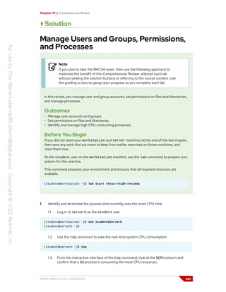 Chapter 17 | Comprehensive Review
Solution
Manage Users and Groups, Permissions,
and Processes
Note
If you plan to take the RHCSA exam, then use the following approach to
maximize the benefit of this Comprehensive Review: attempt each lab
without viewing the solution buttons or referring to the course content. Use
the grading scripts to gauge your progress as you complete each lab.
In this review, you manage user and group accounts, set permissions on files and directories,
and manage processes.
Outcomes
• Manage user accounts and groups.
• Set permissions on files and directories.
• Identify and manage high CPU-consuming processes.
Before You Begin
If you did not reset your workstation and server machines at the end of the last chapter,
then save any work that you want to keep from earlier exercises on those machines, and
reset them now.
As the student user on the workstation machine, use the lab command to prepare your
system for this exercise.
This command prepares your environment and ensures that all required resources are
available.
[student@workstation ~]$ lab start rhcsa-rh124-review2
1. Identify and terminate the process that currently uses the most CPU time.
1.1. Log in to serverb as the student user.
[student@workstation ~]$ ssh student@serverb
[student@serverb ~]$
1.2. Use the top command to view the real-time system CPU consumption.
[student@serverb ~]$ top
1.3. From the interactive interface of the top command, look at the %CPU column and
confirm that a dd process is consuming the most CPU resources.
RH124-RHEL9.0-en-2-20220609 589
 