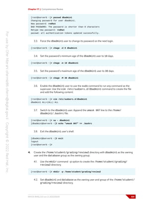 Chapter 17 | Comprehensive Review
[root@serverb ~]# passwd dbadmin1
Changing password for user dbadmin1.
New password: redhat
BAD PASSWORD: The password is shorter than 8 characters
Retype new password: redhat
passwd: all authentication tokens updated successfully.
3.3. Force the dbadmin1 user to change its password on the next login.
[root@serverb ~]# chage -d 0 dbadmin1
3.4. Set the password's minimum age of the dbadmin1 user to 10 days.
[root@serverb ~]# chage -m 10 dbadmin1
3.5. Set the password's maximum age of the dbadmin1 user to 30 days.
[root@serverb ~]# chage -M 30 dbadmin1
3.6. Enable the dbadmin1 user to use the sudo command to run any command as the
superuser. Use the vim /etc/sudoers.d/dbadmin1 command to create the file
and add the following content:
[root@serverb ~]# vim /etc/sudoers.d/dbadmin1
dbadmin1 ALL=(ALL) ALL
3.7. Switch to the dbadmin1 user. Append the umask 007 line to the /home/
dbadmin1/.bashrc file.
[root@serverb ~]# su - dbadmin1
[dbadmin1@serverb ~]$ echo "umask 007" >> .bashrc
3.8. Exit the dbadmin1 user's shell.
[dbadmin1@serverb ~]$ exit
logout
[root@serverb ~]#
4. Create the /home/student/grading/review2 directory with dbadmin1 as the owning
user and the database group as the owning group.
4.1. Use the mkdir command -p option to create the /home/student/grading/
review2 directory.
[root@serverb ~]# mkdir -p /home/student/grading/review2
4.2. Set dbadmin1 and database as the owning user and group of the /home/student/
grading/review2 directory.
RH124-RHEL9.0-en-2-20220609 591
 