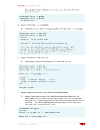 Chapter 2 | Access the Command Line
(the keys Esc and . pressed at the same time) to reuse the argument from the
previous command.
[student@workstation ~]$ wc Esc+.
[student@workstation ~]$ wc zcat
51 299 1988 zcat
5. Display the first 10 lines of the zcat file.
5.1. The head command displays the beginning of the file. Try the Esc+. shortcut again.
[student@workstation ~]$ head Esc+.
[student@workstation ~]$ head zcat
#!/bin/sh
# Uncompress files to standard output.
# Copyright (C) 2007, 2010-2018 Free Software Foundation, Inc.
# This program is free software; you can redistribute it and/or modify
# it under the terms of the GNU General Public License as published by
# the Free Software Foundation; either version 3 of the License, or
# (at your option) any later version.
6. Display the last 10 lines of the zcat file.
6.1. Use the tail command to display the last 10 lines of the zcat file.
[student@workstation ~]$ tail Esc+.
[student@workstation ~]$ tail zcat
With no FILE, or when FILE is -, read standard input.
Report bugs to "<bug-gzip@gnu.org>."
case $1 in
--help) printf '%sn' "$usage" || exit 1;;
--version) printf '%sn' "$version" || exit 1;;
esac
exec gzip -cd "$@"
7. Repeat the previous command exactly with four or fewer keystrokes.
7.1. Repeat the previous command exactly with four or fewer keystrokes. Press the
UpArrow key once to scroll back through the command history one command and
then press Enter (uses two keystrokes). An alternative would be to enter the shortcut
command !! and then press Enter (uses four keystrokes) to run the most recent
command in the command history. Try both.
[student@workstation]$ !!
tail zcat
With no FILE, or when FILE is -, read standard input.
Report bugs to "<bug-gzip@gnu.org>."
RH124-RHEL9.0-en-2-20220609 43
 