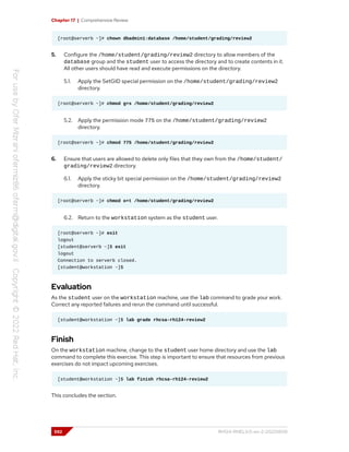 Chapter 17 | Comprehensive Review
[root@serverb ~]# chown dbadmin1:database /home/student/grading/review2
5. Configure the /home/student/grading/review2 directory to allow members of the
database group and the student user to access the directory and to create contents in it.
All other users should have read and execute permissions on the directory.
5.1. Apply the SetGID special permission on the /home/student/grading/review2
directory.
[root@serverb ~]# chmod g+s /home/student/grading/review2
5.2. Apply the permission mode 775 on the /home/student/grading/review2
directory.
[root@serverb ~]# chmod 775 /home/student/grading/review2
6. Ensure that users are allowed to delete only files that they own from the /home/student/
grading/review2 directory.
6.1. Apply the sticky bit special permission on the /home/student/grading/review2
directory.
[root@serverb ~]# chmod o+t /home/student/grading/review2
6.2. Return to the workstation system as the student user.
[root@serverb ~]# exit
logout
[student@serverb ~]$ exit
logout
Connection to serverb closed.
[student@workstation ~]$
Evaluation
As the student user on the workstation machine, use the lab command to grade your work.
Correct any reported failures and rerun the command until successful.
[student@workstation ~]$ lab grade rhcsa-rh124-review2
Finish
On the workstation machine, change to the student user home directory and use the lab
command to complete this exercise. This step is important to ensure that resources from previous
exercises do not impact upcoming exercises.
[student@workstation ~]$ lab finish rhcsa-rh124-review2
This concludes the section.
592 RH124-RHEL9.0-en-2-20220609
 
