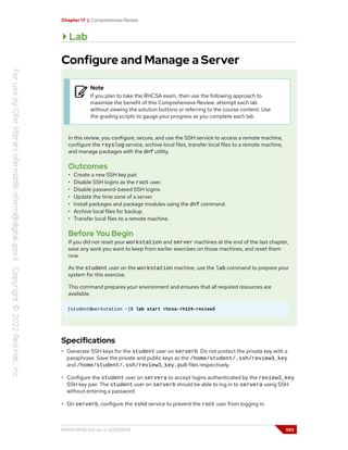Chapter 17 | Comprehensive Review
Lab
Configure and Manage a Server
Note
If you plan to take the RHCSA exam, then use the following approach to
maximize the benefit of this Comprehensive Review: attempt each lab
without viewing the solution buttons or referring to the course content. Use
the grading scripts to gauge your progress as you complete each lab.
In this review, you configure, secure, and use the SSH service to access a remote machine,
configure the rsyslog service, archive local files, transfer local files to a remote machine,
and manage packages with the dnf utility.
Outcomes
• Create a new SSH key pair.
• Disable SSH logins as the root user.
• Disable password-based SSH logins.
• Update the time zone of a server.
• Install packages and package modules using the dnf command.
• Archive local files for backup.
• Transfer local files to a remote machine.
Before You Begin
If you did not reset your workstation and server machines at the end of the last chapter,
save any work you want to keep from earlier exercises on those machines, and reset them
now.
As the student user on the workstation machine, use the lab command to prepare your
system for this exercise.
This command prepares your environment and ensures that all required resources are
available.
[student@workstation ~]$ lab start rhcsa-rh124-review3
Specifications
• Generate SSH keys for the student user on serverb. Do not protect the private key with a
passphrase. Save the private and public keys as the /home/student/.ssh/review3_key
and /home/student/.ssh/review3_key.pub files respectively.
• Configure the student user on servera to accept logins authenticated by the review3_key
SSH key pair. The student user on serverb should be able to log in to servera using SSH
without entering a password.
• On serverb, configure the sshd service to prevent the root user from logging in.
RH124-RHEL9.0-en-2-20220609 593
 