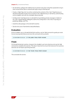Chapter 17 | Comprehensive Review
• On serverb, configure the sshd service to prevent users from using their passwords to log in.
Users should still be able to authenticate logins using an SSH key pair.
• Create a /tmp/log.tar tar archive containing the contents of the /var/log directory on
serverb. Remotely transfer the tar archive to the /tmp directory on servera, authenticating
as the student user with the review3_key private key.
• Configure the rsyslog service on serverb to log all debug priority messages or higher to
the /var/log/grading-debug file. Define the configuration in the /etc/rsyslog.d/
grading-debug.conf file.
• Install the zsh package on the serverb machine.
• Set the time zone of serverb to Asia/Kolkata.
Evaluation
As the student user on the workstation machine, use the lab command to grade your work.
Correct any reported failures and rerun the command until successful.
[student@workstation ~]$ lab grade rhcsa-rh124-review3
Finish
On the workstation machine, change to the student user home directory and use the lab
command to complete this exercise. This step is important to ensure that resources from previous
exercises do not impact upcoming exercises.
[student@workstation ~]$ lab finish rhcsa-rh124-review3
This concludes the section.
594 RH124-RHEL9.0-en-2-20220609
 