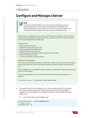 Chapter 17 | Comprehensive Review
Solution
Configure and Manage a Server
Note
If you plan to take the RHCSA exam, then use the following approach to
maximize the benefit of this Comprehensive Review: attempt each lab
without viewing the solution buttons or referring to the course content. Use
the grading scripts to gauge your progress as you complete each lab.
In this review, you configure, secure, and use the SSH service to access a remote machine,
configure the rsyslog service, archive local files, transfer local files to a remote machine,
and manage packages with the dnf utility.
Outcomes
• Create a new SSH key pair.
• Disable SSH logins as the root user.
• Disable password-based SSH logins.
• Update the time zone of a server.
• Install packages and package modules using the dnf command.
• Archive local files for backup.
• Transfer local files to a remote machine.
Before You Begin
If you did not reset your workstation and server machines at the end of the last chapter,
save any work you want to keep from earlier exercises on those machines, and reset them
now.
As the student user on the workstation machine, use the lab command to prepare your
system for this exercise.
This command prepares your environment and ensures that all required resources are
available.
[student@workstation ~]$ lab start rhcsa-rh124-review3
1. Generate SSH keys for the student user on the serverb machine. Do not protect
the private key with a passphrase. Name the private and public key files /home/
student/.ssh/review3_key and /home/student/.ssh/review3_key.pub
respectively.
1.1. Log in to serverb as the student user.
[student@workstation ~]$ ssh student@serverb
...output omitted...
[student@serverb ~]$
RH124-RHEL9.0-en-2-20220609 595
 