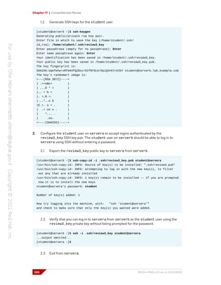 Chapter 17 | Comprehensive Review
1.2. Generate SSH keys for the student user.
[student@serverb ~]$ ssh-keygen
Generating public/private rsa key pair.
Enter file in which to save the key (/home/student/.ssh/
id_rsa): /home/student/.ssh/review3_key
Enter passphrase (empty for no passphrase): Enter
Enter same passphrase again: Enter
Your identification has been saved in /home/student/.ssh/review3_key.
Your public key has been saved in /home/student/.ssh/review3_key.pub.
The key fingerprint is:
SHA256:Uqefehw+vRfm94fQZDoz/6IfNYSLK/OpiQ4n6lrKIbY student@serverb.lab.example.com
The key's randomart image is:
+---[RSA 3072]----+
| .+=oBo+ |
| ...O * = |
|.. + % = |
|. +.B =. |
|...*..o S |
|E.=. o + . |
| .= oo o . |
| *... . |
| .oo. |
+----[SHA256]-----+
2. Configure the student user on servera to accept logins authenticated by the
review3_key SSH key pair. The student user on serverb should be able to log in to
servera using SSH without entering a password.
2.1. Export the review3_key public key to servera from serverb.
[student@serverb ~]$ ssh-copy-id -i .ssh/review3_key.pub student@servera
/usr/bin/ssh-copy-id: INFO: Source of key(s) to be installed: ".ssh/review3.pub"
/usr/bin/ssh-copy-id: INFO: attempting to log in with the new key(s), to filter
out any that are already installed
/usr/bin/ssh-copy-id: INFO: 1 key(s) remain to be installed -- if you are prompted
now it is to install the new keys
student@servera's password: student
Number of key(s) added: 1
Now try logging into the machine, with: "ssh 'student@servera'"
and check to make sure that only the key(s) you wanted were added.
2.2. Verify that you can log in to servera from serverb as the student user using the
review3_key private key without being prompted for the password.
[student@serverb ~]$ ssh -i .ssh/review3_key student@servera
...output omitted...
[student@servera ~]$
2.3. Exit from servera.
596 RH124-RHEL9.0-en-2-20220609
 
