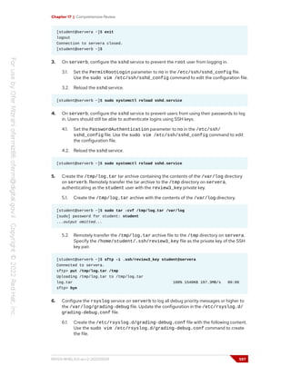 Chapter 17 | Comprehensive Review
[student@servera ~]$ exit
logout
Connection to servera closed.
[student@serverb ~]$
3. On serverb, configure the sshd service to prevent the root user from logging in.
3.1. Set the PermitRootLogin parameter to no in the /etc/ssh/sshd_config file.
Use the sudo vim /etc/ssh/sshd_config command to edit the configuration file.
3.2. Reload the sshd service.
[student@serverb ~]$ sudo systemctl reload sshd.service
4. On serverb, configure the sshd service to prevent users from using their passwords to log
in. Users should still be able to authenticate logins using SSH keys.
4.1. Set the PasswordAuthentication parameter to no in the /etc/ssh/
sshd_config file. Use the sudo vim /etc/ssh/sshd_config command to edit
the configuration file.
4.2. Reload the sshd service.
[student@serverb ~]$ sudo systemctl reload sshd.service
5. Create the /tmp/log.tar tar archive containing the contents of the /var/log directory
on serverb. Remotely transfer the tar archive to the /tmp directory on servera,
authenticating as the student user with the review3_key private key.
5.1. Create the /tmp/log.tar archive with the contents of the /var/log directory.
[student@serverb ~]$ sudo tar -cvf /tmp/log.tar /var/log
[sudo] password for student: student
...output omitted...
5.2. Remotely transfer the /tmp/log.tar archive file to the /tmp directory on servera.
Specify the /home/student/.ssh/review3_key file as the private key of the SSH
key pair.
[student@serverb ~]$ sftp -i .ssh/review3_key student@servera
Connected to servera.
sftp> put /tmp/log.tar /tmp
Uploading /tmp/log.tar to /tmp/log.tar
log.tar 100% 1540KB 197.3MB/s 00:00
sftp> bye
6. Configure the rsyslog service on serverb to log all debug priority messages or higher to
the /var/log/grading-debug file. Update the configuration in the /etc/rsyslog.d/
grading-debug.conf file.
6.1. Create the /etc/rsyslog.d/grading-debug.conf file with the following content.
Use the sudo vim /etc/rsyslog.d/grading-debug.conf command to create
the file.
RH124-RHEL9.0-en-2-20220609 597
 