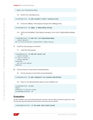 Chapter 17 | Comprehensive Review
*.debug /var/log/grading-debug
6.2. Restart the rsyslog service.
[student@serverb ~]$ sudo systemctl restart rsyslog.service
6.3. Generate a Debug Testing log message with a debug priority.
[student@serverb ~]$ logger -p debug Debug Testing
6.4. Verify that the Debug Testing log message is in the /var/log/grading-debug
file.
[student@serverb ~]$ sudo tail /var/log/grading-debug
...output omitted...
Mar 31 13:57:02 serverb student[1244]: Debug Testing
7. Install the zsh package on serverb.
7.1. Install the zsh package.
[student@serverb ~]$ sudo dnf install zsh
...output omitted...
Is this ok [y/N]: y
...output omitted...
Installed:
zsh-5.8-9.el9.x86_64
Complete!
8. Set the timezone of serverb to Asia/Kolkata.
8.1. Set the timezone of serverb to Asia/Kolkata.
[student@serverb ~]$ sudo timedatectl set-timezone Asia/Kolkata
8.2. Return to the workstation system as the student user.
[student@serverb ~]$ exit
logout
Connection to serverb closed.
[student@workstation ~]$
Evaluation
As the student user on the workstation machine, use the lab command to grade your work.
Correct any reported failures and rerun the command until successful.
[student@workstation ~]$ lab grade rhcsa-rh124-review3
598 RH124-RHEL9.0-en-2-20220609
 