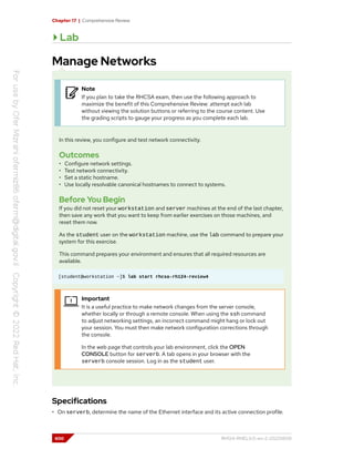 Chapter 17 | Comprehensive Review
Lab
Manage Networks
Note
If you plan to take the RHCSA exam, then use the following approach to
maximize the benefit of this Comprehensive Review: attempt each lab
without viewing the solution buttons or referring to the course content. Use
the grading scripts to gauge your progress as you complete each lab.
In this review, you configure and test network connectivity.
Outcomes
• Configure network settings.
• Test network connectivity.
• Set a static hostname.
• Use locally resolvable canonical hostnames to connect to systems.
Before You Begin
If you did not reset your workstation and server machines at the end of the last chapter,
then save any work that you want to keep from earlier exercises on those machines, and
reset them now.
As the student user on the workstation machine, use the lab command to prepare your
system for this exercise.
This command prepares your environment and ensures that all required resources are
available.
[student@workstation ~]$ lab start rhcsa-rh124-review4
Important
It is a useful practice to make network changes from the server console,
whether locally or through a remote console. When using the ssh command
to adjust networking settings, an incorrect command might hang or lock out
your session. You must then make network configuration corrections through
the console.
In the web page that controls your lab environment, click the OPEN
CONSOLE button for serverb. A tab opens in your browser with the
serverb console session. Log in as the student user.
Specifications
• On serverb, determine the name of the Ethernet interface and its active connection profile.
600 RH124-RHEL9.0-en-2-20220609
 