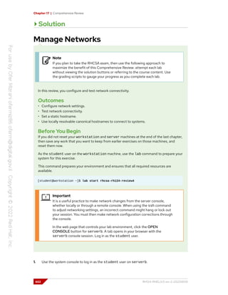 Chapter 17 | Comprehensive Review
Solution
Manage Networks
Note
If you plan to take the RHCSA exam, then use the following approach to
maximize the benefit of this Comprehensive Review: attempt each lab
without viewing the solution buttons or referring to the course content. Use
the grading scripts to gauge your progress as you complete each lab.
In this review, you configure and test network connectivity.
Outcomes
• Configure network settings.
• Test network connectivity.
• Set a static hostname.
• Use locally resolvable canonical hostnames to connect to systems.
Before You Begin
If you did not reset your workstation and server machines at the end of the last chapter,
then save any work that you want to keep from earlier exercises on those machines, and
reset them now.
As the student user on the workstation machine, use the lab command to prepare your
system for this exercise.
This command prepares your environment and ensures that all required resources are
available.
[student@workstation ~]$ lab start rhcsa-rh124-review4
Important
It is a useful practice to make network changes from the server console,
whether locally or through a remote console. When using the ssh command
to adjust networking settings, an incorrect command might hang or lock out
your session. You must then make network configuration corrections through
the console.
In the web page that controls your lab environment, click the OPEN
CONSOLE button for serverb. A tab opens in your browser with the
serverb console session. Log in as the student user.
1. Use the system console to log in as the student user on serverb.
602 RH124-RHEL9.0-en-2-20220609
 