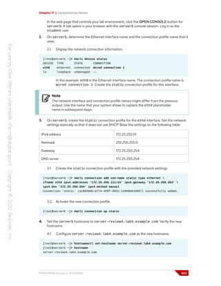 Chapter 17 | Comprehensive Review
In the web page that controls your lab environment, click the OPEN CONSOLE button for
serverb. A tab opens in your browser with the serverb console session. Log in as the
student user.
2. On serverb, determine the Ethernet interface name and the connection profile name that it
uses.
2.1. Display the network connection information.
[root@serverb ~]# nmcli device status
DEVICE TYPE STATE CONNECTION
eth0 ethernet connected Wired connection 1
lo loopback unmanaged --
In this example, eth0 is the Ethernet interface name. The connection profile name is
Wired connection 1. Create the static connection profile for this interface.
Note
The network interface and connection profile names might differ from the previous
output. Use the name that your system shows to replace the ethX placeholder
name in subsequent steps.
3. On serverb, create the static connection profile for the ethX interface. Set the network
settings statically so that it does not use DHCP. Base the settings on the following table:
IPv4 address 172.25.250.111
Netmask 255.255.255.0
Gateway 172.25.250.254
DNS server 172.25.250.254
3.1. Create the static connection profile with the provided network settings.
[root@serverb ~]# nmcli connection add con-name static type ethernet 
ifname ethX ipv4.addresses '172.25.250.111/24' ipv4.gateway '172.25.250.254' 
ipv4.dns '172.25.250.254' ipv4.method manual
Connection 'static' (ac8620e6-b77e-499f-9931-118b8b015807) successfully added.
3.2. Activate the new connection profile.
[root@serverb ~]# nmcli connection up static
4. Set the serverb hostname to server-review4.lab4.example.com. Verify the new
hostname.
4.1. Configure server-review4.lab4.example.com as the new hostname.
[root@serverb ~]# hostnamectl set-hostname server-review4.lab4.example.com
[root@serverb ~]# hostname
server-review4.lab4.example.com
RH124-RHEL9.0-en-2-20220609 603
 