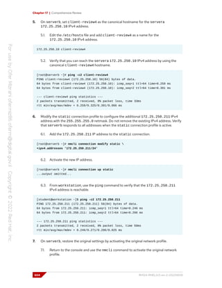 Chapter 17 | Comprehensive Review
5. On serverb, set client-review4 as the canonical hostname for the servera
172.25.250.10 IPv4 address.
5.1. Edit the /etc/hosts file and add client-review4 as a name for the
172.25.250.10 IPv4 address.
172.25.250.10 client-review4
5.2. Verify that you can reach the servera 172.25.250.10 IPv4 address by using the
canonical client-review4 hostname.
[root@serverb ~]# ping -c2 client-review4
PING client-review4 (172.25.250.10) 56(84) bytes of data.
64 bytes from client-review4 (172.25.250.10): icmp_seq=1 ttl=64 time=0.259 ms
64 bytes from client-review4 (172.25.250.10): icmp_seq=2 ttl=64 time=0.391 ms
--- client-review4 ping statistics ---
2 packets transmitted, 2 received, 0% packet loss, time 33ms
rtt min/avg/max/mdev = 0.259/0.325/0.391/0.066 ms
6. Modify the static connection profile to configure the additional 172.25.250.211 IPv4
address with the 255.255.255.0 netmask. Do not remove the existing IPv4 address. Verify
that serverb responds to all addresses when the static connection profile is active.
6.1. Add the 172.25.250.211 IP address to the static connection.
[root@serverb ~]# nmcli connection modify static 
+ipv4.addresses '172.25.250.211/24'
6.2. Activate the new IP address.
[root@serverb ~]# nmcli connection up static
...output omitted...
6.3. From workstation, use the ping command to verify that the 172.25.250.211
IPv4 address is reachable.
[student@workstation ~]$ ping -c2 172.25.250.211
PING 172.25.250.211 (172.25.250.211) 56(84) bytes of data.
64 bytes from 172.25.250.211: icmp_seq=1 ttl=64 time=0.246 ms
64 bytes from 172.25.250.211: icmp_seq=2 ttl=64 time=0.296 ms
--- 172.25.250.211 ping statistics ---
2 packets transmitted, 2 received, 0% packet loss, time 50ms
rtt min/avg/max/mdev = 0.246/0.271/0.296/0.025 ms
7. On serverb, restore the original settings by activating the original network profile.
7.1. Return to the console and use the nmcli command to activate the original network
profile.
604 RH124-RHEL9.0-en-2-20220609
 