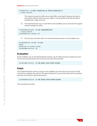 Chapter 17 | Comprehensive Review
[root@serverb ~]# nmcli connection up "Wired connection 1"
...output omitted...
The original connection profile name might differ on serverb. Replace the name in
this solution with the name from your system. Find the profile name with the nmcli
connection show command.
7.2. From workstation, log in to serverb as the student user to verify that the original
network settings are active.
[student@workstation ~]$ ssh student@serverb
...output omitted...
[student@server-review4 ~]$
7.3. Exit any extra terminals. Return to the workstation system as the student user.
[student@server-review4 ~]$ exit
logout
Connection to serverb closed.
[student@workstation ~]$
Evaluation
As the student user on the workstation machine, use the lab command to grade your work.
Correct any reported failures and rerun the command until successful.
[student@workstation ~]$ lab grade rhcsa-rh124-review4
Finish
On the workstation machine, change to the student user home directory and use the lab
command to complete this exercise. This step is important to ensure that resources from previous
exercises do not impact upcoming exercises.
[student@workstation ~]$ lab finish rhcsa-rh124-review4
This concludes the section.
RH124-RHEL9.0-en-2-20220609 605
 