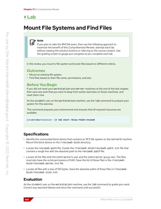 Chapter 17 | Comprehensive Review
Lab
Mount File Systems and Find Files
Note
If you plan to take the RHCSA exam, then use the following approach to
maximize the benefit of this Comprehensive Review: attempt each lab
without viewing the solution buttons or referring to the course content. Use
the grading scripts to gauge your progress as you complete each lab.
In this review, you mount a file system and locate files based on different criteria.
Outcomes
• Mount an existing file system.
• Find files based on their file name, permissions, and size.
Before You Begin
If you did not reset your workstation and server machines at the end of the last chapter,
then save any work that you want to keep from earlier exercises on those machines, and
reset them now.
As the student user on the workstation machine, use the lab command to prepare your
system for this exercise.
This command prepares your environment and ensures that all required resources are
available.
[student@workstation ~]$ lab start rhcsa-rh124-review5
Specifications
• Identify the unmounted block device that contains an XFS file system on the serverb machine.
Mount the block device on the /review5-disk directory.
• Locate the review5-path file. Create the /review5-disk/review5-path.txt file that
contains a single line with the absolute path to the review5-path file.
• Locate all the files that the contractor1 user and the contractor group own. The files
must also have the octal permissions of 640. Save the list of these files in the /review5-
disk/review5-perms.txt file.
• Locate all files with a size of 100 bytes. Save the absolute paths of these files in /review5-
disk/review5-size.txt.
Evaluation
As the student user on the workstation machine, use the lab command to grade your work.
Correct any reported failures and rerun the command until successful.
606 RH124-RHEL9.0-en-2-20220609
 