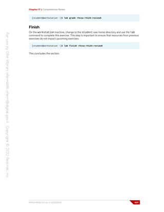 Chapter 17 | Comprehensive Review
[student@workstation ~]$ lab grade rhcsa-rh124-review5
Finish
On the workstation machine, change to the student user home directory and use the lab
command to complete this exercise. This step is important to ensure that resources from previous
exercises do not impact upcoming exercises.
[student@workstation ~]$ lab finish rhcsa-rh124-review5
This concludes the section.
RH124-RHEL9.0-en-2-20220609 607
 