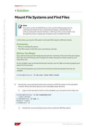 Chapter 17 | Comprehensive Review
Solution
Mount File Systems and Find Files
Note
If you plan to take the RHCSA exam, then use the following approach to
maximize the benefit of this Comprehensive Review: attempt each lab
without viewing the solution buttons or referring to the course content. Use
the grading scripts to gauge your progress as you complete each lab.
In this review, you mount a file system and locate files based on different criteria.
Outcomes
• Mount an existing file system.
• Find files based on their file name, permissions, and size.
Before You Begin
If you did not reset your workstation and server machines at the end of the last chapter,
then save any work that you want to keep from earlier exercises on those machines, and
reset them now.
As the student user on the workstation machine, use the lab command to prepare your
system for this exercise.
This command prepares your environment and ensures that all required resources are
available.
[student@workstation ~]$ lab start rhcsa-rh124-review5
1. Identify the unmounted block device that contains an XFS file system on the serverb
machine. Mount the block device on the /review5-disk directory.
1.1. Log in to the serverb machine as the student user and switch to the root user.
[student@workstation ~]$ ssh student@serverb
...output omitted...
[student@serverb ~]$ sudo -i
Password: student
[root@serverb ~]#
1.2. Identify the unmounted block device that contains the XFS file system.
608 RH124-RHEL9.0-en-2-20220609
 