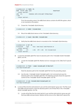 Chapter 17 | Comprehensive Review
[root@serverb ~]# lsblk -fs
NAME FSTYPE LABEL UUID MOUNTPOINT
...output omitted...
vdb1 xfs 7694653c-45f6-4749-bd87-f2f69c37daa7
└─vdb
...output omitted...
From the preceding output, the vdb1 block device contains the XFS file system, which
is not mounted on the system.
1.3. Create the /review5-disk directory.
[root@serverb ~]# mkdir /review5-disk
1.4. Mount the vdb1 block device on the /review5-disk directory.
[root@serverb ~]# mount /dev/vdb1 /review5-disk
1.5. Verify that the vdb1 block device is mounted on the /review5-disk directory.
[root@serverb ~]# df -Th
Filesystem Type Size Used Avail Use% Mounted on
...output omitted...
/dev/vdb1 xfs 2.0G 47M 2.0G 3% /review5-disk
...output omitted...
2. Locate the review5-path file. Save its absolute path in the /review5-disk/review5-
path.txt file.
2.1. Locate the review5-path file. Redirect all error messages to the /dev/null special
file.
[root@serverb ~]# find / -iname review5-path 2>/dev/null
/var/tmp/review5-path
Note the absolute path to the review5-path file from the preceding output.
2.2. Use the vim /review5-disk/review5-path.txt command and save the
absolute path to the review5-path file. The following example shows the expected
content of the /review5-disk/review5-path.txt file.
[root@serverb ~]# cat /review5-disk/review5-path.txt
/var/tmp/review5-path
3. Locate all files that the contractor1 user and the contractor group own. The files must
have 640 octal permissions. Save the absolute paths to all of these files in the /review5-
disk/review5-perms.txt file.
3.1. Locate all the files that the contractor1 user and the contractor group own and
that have 640 octal permission. Redirect all the errors to the /dev/null special file.
RH124-RHEL9.0-en-2-20220609 609
 