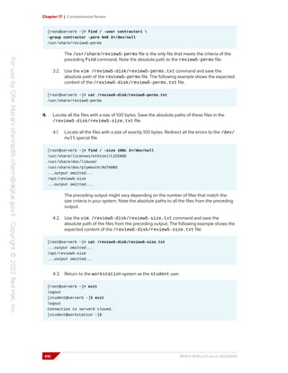 Chapter 17 | Comprehensive Review
[root@serverb ~]# find / -user contractor1 
-group contractor -perm 640 2>/dev/null
/usr/share/review5-perms
The /usr/share/review5-perms file is the only file that meets the criteria of the
preceding find command. Note the absolute path to the review5-perms file.
3.2. Use the vim /review5-disk/review5-perms.txt command and save the
absolute path of the review5-perms file. The following example shows the expected
content of the /review5-disk/review5-perms.txt file.
[root@serverb ~]# cat /review5-disk/review5-perms.txt
/usr/share/review5-perms
4. Locate all the files with a size of 100 bytes. Save the absolute paths of these files in the
/review5-disk/review5-size.txt file.
4.1. Locate all the files with a size of exactly 100 bytes. Redirect all the errors to the /dev/
null special file.
[root@serverb ~]# find / -size 100c 2>/dev/null
/usr/share/licenses/ethtool/LICENSE
/usr/share/doc/libuser
/usr/share/doc/plymouth/AUTHORS
...output omitted...
/opt/review5-size
...output omitted...
The preceding output might vary depending on the number of files that match the
size criteria in your system. Note the absolute paths to all the files from the preceding
output.
4.2. Use the vim /review5-disk/review5-size.txt command and save the
absolute path of the files from the preceding output. The following example shows the
expected content of the /review5-disk/review5-size.txt file.
[root@serverb ~]# cat /review5-disk/review5-size.txt
...output omitted...
/opt/review5-size
...output omitted...
4.3. Return to the workstation system as the student user.
[root@serverb ~]# exit
logout
[student@serverb ~]$ exit
logout
Connection to serverb closed.
[student@workstation ~]$
610 RH124-RHEL9.0-en-2-20220609
 