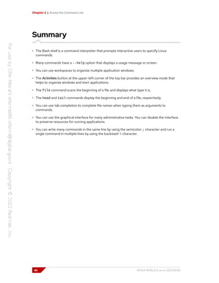 Chapter 2 | Access the Command Line
Summary
• The Bash shell is a command interpreter that prompts interactive users to specify Linux
commands.
• Many commands have a --help option that displays a usage message or screen.
• You can use workspaces to organize multiple application windows.
• The Activities button at the upper-left corner of the top bar provides an overview mode that
helps to organize windows and start applications.
• The file command scans the beginning of a file and displays what type it is.
• The head and tail commands display the beginning and end of a file, respectively.
• You can use tab completion to complete file names when typing them as arguments to
commands.
• You can use the graphical interface for many administrative tasks. You can disable the interface
to preserve resources for running applications.
• You can write many commands in the same line by using the semicolon ; character and run a
single command in multiple lines by using the backslash  character.
46 RH124-RHEL9.0-en-2-20220609
 