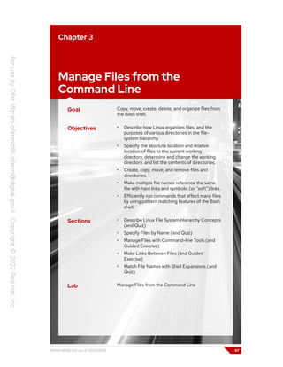 Chapter 3
Manage Files from the
Command Line
Goal Copy, move, create, delete, and organize files from
the Bash shell.
Objectives • Describe how Linux organizes files, and the
purposes of various directories in the file-
system hierarchy.
• Specify the absolute location and relative
location of files to the current working
directory, determine and change the working
directory, and list the contents of directories.
• Create, copy, move, and remove files and
directories.
• Make multiple file names reference the same
file with hard links and symbolic (or "soft") links.
• Efficiently run commands that affect many files
by using pattern matching features of the Bash
shell.
Sections • Describe Linux File System Hierarchy Concepts
(and Quiz)
• Specify Files by Name (and Quiz)
• Manage Files with Command-line Tools (and
Guided Exercise)
• Make Links Between Files (and Guided
Exercise)
• Match File Names with Shell Expansions (and
Quiz)
Lab Manage Files from the Command Line
RH124-RHEL9.0-en-2-20220609 47
 