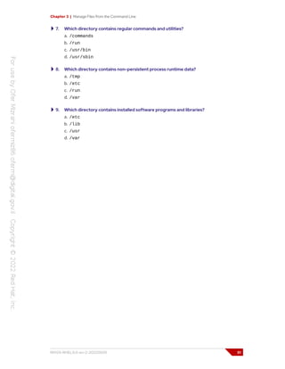 Chapter 3 | Manage Files from the Command Line
7. Which directory contains regular commands and utilities?
a. /commands
b. /run
c. /usr/bin
d. /usr/sbin
8. Which directory contains non-persistent process runtime data?
a. /tmp
b. /etc
c. /run
d. /var
9. Which directory contains installed software programs and libraries?
a. /etc
b. /lib
c. /usr
d. /var
RH124-RHEL9.0-en-2-20220609 51
 
