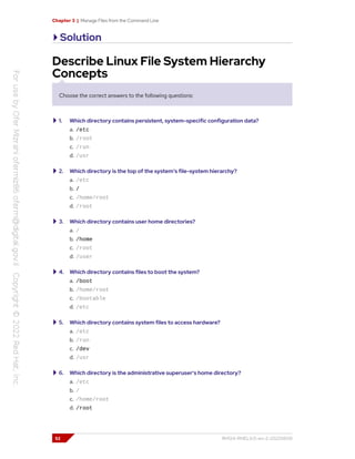 Chapter 3 | Manage Files from the Command Line
Solution
Describe Linux File System Hierarchy
Concepts
Choose the correct answers to the following questions:
1. Which directory contains persistent, system-specific configuration data?
a. /etc
b. /root
c. /run
d. /usr
2. Which directory is the top of the system's file-system hierarchy?
a. /etc
b. /
c. /home/root
d. /root
3. Which directory contains user home directories?
a. /
b. /home
c. /root
d. /user
4. Which directory contains files to boot the system?
a. /boot
b. /home/root
c. /bootable
d. /etc
5. Which directory contains system files to access hardware?
a. /etc
b. /run
c. /dev
d. /usr
6. Which directory is the administrative superuser's home directory?
a. /etc
b. /
c. /home/root
d. /root
52 RH124-RHEL9.0-en-2-20220609
 
