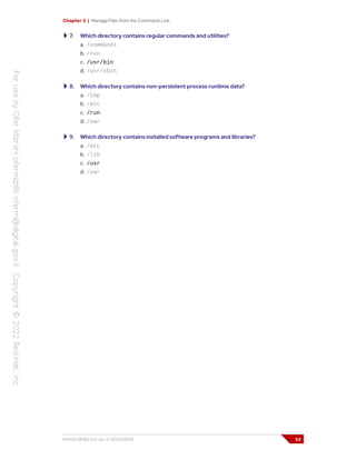 Chapter 3 | Manage Files from the Command Line
7. Which directory contains regular commands and utilities?
a. /commands
b. /run
c. /usr/bin
d. /usr/sbin
8. Which directory contains non-persistent process runtime data?
a. /tmp
b. /etc
c. /run
d. /var
9. Which directory contains installed software programs and libraries?
a. /etc
b. /lib
c. /usr
d. /var
RH124-RHEL9.0-en-2-20220609 53
 