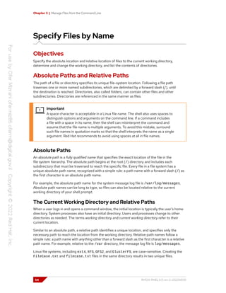 Chapter 3 | Manage Files from the Command Line
Specify Files by Name
Objectives
Specify the absolute location and relative location of files to the current working directory,
determine and change the working directory, and list the contents of directories.
Absolute Paths and Relative Paths
The path of a file or directory specifies its unique file-system location. Following a file path
traverses one or more named subdirectories, which are delimited by a forward slash (/), until
the destination is reached. Directories, also called folders, can contain other files and other
subdirectories. Directories are referenced in the same manner as files.
Important
A space character is acceptable in a Linux file name. The shell also uses spaces to
distinguish options and arguments on the command line. If a command includes
a file with a space in its name, then the shell can misinterpret the command and
assume that the file name is multiple arguments. To avoid this mistake, surround
such file names in quotation marks so that the shell interprets the name as a single
argument. Red Hat recommends to avoid using spaces at all in file names.
Absolute Paths
An absolute path is a fully qualified name that specifies the exact location of the file in the
file system hierarchy. The absolute path begins at the root (/) directory and includes each
subdirectory that must be traversed to reach the specific file. Every file in a file system has a
unique absolute path name, recognized with a simple rule: a path name with a forward slash (/) as
the first character is an absolute path name.
For example, the absolute path name for the system message log file is /var/log/messages.
Absolute path names can be long to type, so files can also be located relative to the current
working directory of your shell prompt.
The Current Working Directory and Relative Paths
When a user logs in and opens a command window, the initial location is typically the user's home
directory. System processes also have an initial directory. Users and processes change to other
directories as needed. The terms working directory and current working directory refer to their
current location.
Similar to an absolute path, a relative path identifies a unique location, and specifies only the
necessary path to reach the location from the working directory. Relative path names follow a
simple rule: a path name with anything other than a forward slash as the first character is a relative
path name. For example, relative to the /var directory, the message log file is log/messages.
Linux file systems, including ext4, XFS, GFS2, and GlusterFS, are case-sensitive. Creating the
FileCase.txt and filecase.txt files in the same directory results in two unique files.
54 RH124-RHEL9.0-en-2-20220609
 