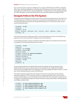 Chapter 3 | Manage Files from the Command Line
Non-Linux file systems might work differently. For example, VFAT, Microsoft's NTFS, and Apple's
HFS+ have case preserving behavior. Although these file systems are not case-sensitive, they do
display file names with the file's original capitalization. Creating the files in the preceding example
on a VFAT file system, both names would point to the same file instead of two different files.
Navigate Paths in the File System
The pwd command displays the full path name of the current working directory for that shell. This
command helps you to determine the syntax to reach files by using relative path names. The ls
command lists directory contents for the specified directory or, if no directory is given, for the
current working directory.
[user@host ~]$ pwd
/home/user
[user@host ~]$ ls
Desktop Documents Downloads Music Pictures Public Templates Videos
[user@host ~]$
Use the cd command to change your shell's current working directory. If you do not specify any
arguments to the command, then it changes to your home directory.
In the following example, a mixture of absolute and relative paths are used with the cd command
to change the current working directory for the shell.
[user@host ~]$ pwd
/home/user
[user@host ~]$ cd Videos
[user@host Videos]$ pwd
/home/user/Videos
[user@host Videos]$ cd /home/user/Documents
[user@host Documents]$ pwd
/home/user/Documents
[user@host Documents]$ cd
[user@host ~]$ pwd
/home/user
[user@host ~]$
In the preceding example, the default shell prompt also displays the last component of the
absolute path to the current working directory. For example, for the /home/user/Videos
directory, only the Videos directory is displayed. The prompt displays the tilde character (~) when
your current working directory is your home directory.
The touch command updates the time stamp of a file to the current date and time without
otherwise modifying it. This command is useful for creating empty files, which can be used for
practice, because when you use the touch command with a file name that does not exist, the file
is created. In the following example, the touch command creates practice files in the Documents
and Videos subdirectories.
[user@host ~]$ touch Videos/blockbuster1.ogg
[user@host ~]$ touch Videos/blockbuster2.ogg
[user@host ~]$ touch Documents/thesis_chapter1.odf
[user@host ~]$ touch Documents/thesis_chapter2.odf
[user@host ~]$
RH124-RHEL9.0-en-2-20220609 55
 