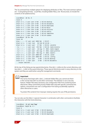 Chapter 3 | Manage Files from the Command Line
The ls command has multiple options for displaying attributes on files. The most common options
are -l (long listing format), -a (all files, including hidden files), and -R (recursive, to include the
contents of all subdirectories).
[user@host ~]$ ls -l
total 0
drwxr-xr-x. 2 user user 6 Mar 2 02:45 Desktop
drwxr-xr-x. 2 user user 6 Mar 2 02:45 Documents
drwxr-xr-x. 2 user user 6 Mar 2 02:45 Downloads
drwxr-xr-x. 2 user user 6 Mar 2 02:45 Music
drwxr-xr-x. 2 user user 6 Mar 2 02:45 Pictures
drwxr-xr-x. 2 user user 6 Mar 2 02:45 Public
drwxr-xr-x. 2 user user 6 Mar 2 02:45 Templates
drwxr-xr-x. 2 user user 6 Mar 2 02:45 Videos
[user@host ~]$ ls -la
total 40
drwx------. 17 user user 4096 Mar 2 03:07 .
drwxr-xr-x. 4 root root 35 Feb 10 10:48 ..
drwxr-xr-x. 4 user user 27 Mar 2 03:01 .ansible
-rw-------. 1 user user 444 Mar 2 04:32 .bash_history
-rw-r--r--. 1 user user 18 Aug 9 2021 .bash_logout
-rw-r--r--. 1 user user 141 Aug 9 2021 .bash_profile
-rw-r--r--. 1 user user 492 Aug 9 2021 .bashrc
drwxr-xr-x. 9 user user 4096 Mar 2 02:45 .cache
drwxr-xr-x. 9 user user 4096 Mar 2 04:32 .config
drwxr-xr-x. 2 user user 6 Mar 2 02:45 Desktop
drwxr-xr-x. 2 user user 6 Mar 2 02:45 Documents
...output omitted...
At the top of the listing are two special directories. One dot (.) refers to the current directory, and
two dots (..) refer to the parent directory. These special directories exist in every directory on the
system and they are useful when using file management commands.
Important
File names that begin with a dot (.) indicate hidden files; you cannot see them
in the normal view with ls and other commands. This behavior is not a security
feature. Hidden files keep necessary user configuration files from cluttering home
directories. Many commands process hidden files only with specific command-line
options, and prevent one user's configuration from being accidentally copied to
other directories or users.
To protect file contents from improper viewing requires the use of file permissions.
You can also use the tilde (~) special character in combination with other commands to facilitate
the interaction with the home directory.
[user@host ~]$ cd /var/log/
[user@host log]$ ls -l ~
total 0
drwxr-xr-x. 2 user user 6 Mar 2 02:45 Desktop
drwxr-xr-x. 2 user user 6 Mar 2 02:45 Documents
drwxr-xr-x. 2 user user 6 Mar 2 02:45 Downloads
56 RH124-RHEL9.0-en-2-20220609
 