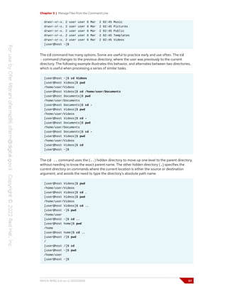 Chapter 3 | Manage Files from the Command Line
drwxr-xr-x. 2 user user 6 Mar 2 02:45 Music
drwxr-xr-x. 2 user user 6 Mar 2 02:45 Pictures
drwxr-xr-x. 2 user user 6 Mar 2 02:45 Public
drwxr-xr-x. 2 user user 6 Mar 2 02:45 Templates
drwxr-xr-x. 2 user user 6 Mar 2 02:45 Videos
[user@host ~]$
The cd command has many options. Some are useful to practice early and use often. The cd
- command changes to the previous directory; where the user was previously to the current
directory. The following example illustrates this behavior, and alternates between two directories,
which is useful when processing a series of similar tasks.
[user@host ~]$ cd Videos
[user@host Videos]$ pwd
/home/user/Videos
[user@host Videos]$ cd /home/user/Documents
[user@host Documents]$ pwd
/home/user/Documents
[user@host Documents]$ cd -
[user@host Videos]$ pwd
/home/user/Videos
[user@host Videos]$ cd -
[user@host Documents]$ pwd
/home/user/Documents
[user@host Documents]$ cd -
[user@host Videos]$ pwd
/home/user/Videos
[user@host Videos]$ cd
[user@host ~]$
The cd .. command uses the (..) hidden directory to move up one level to the parent directory,
without needing to know the exact parent name. The other hidden directory (.) specifies the
current directory on commands where the current location is either the source or destination
argument, and avoids the need to type the directory's absolute path name.
[user@host Videos]$ pwd
/home/user/Videos
[user@host Videos]$ cd .
[user@host Videos]$ pwd
/home/user/Videos
[user@host Videos]$ cd ..
[user@host ~]$ pwd
/home/user
[user@host ~]$ cd ..
[user@host home]$ pwd
/home
[user@host home]$ cd ..
[user@host /]$ pwd
/
[user@host /]$ cd
[user@host ~]$ pwd
/home/user
[user@host ~]$
RH124-RHEL9.0-en-2-20220609 57
 