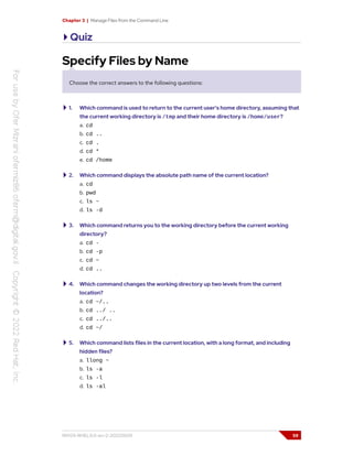 Chapter 3 | Manage Files from the Command Line
Quiz
Specify Files by Name
Choose the correct answers to the following questions:
1. Which command is used to return to the current user's home directory, assuming that
the current working directory is /tmp and their home directory is /home/user?
a. cd
b. cd ..
c. cd .
d. cd *
e. cd /home
2. Which command displays the absolute path name of the current location?
a. cd
b. pwd
c. ls ~
d. ls -d
3. Which command returns you to the working directory before the current working
directory?
a. cd -
b. cd -p
c. cd ~
d. cd ..
4. Which command changes the working directory up two levels from the current
location?
a. cd ~/..
b. cd ../ ..
c. cd ../..
d. cd ~/
5. Which command lists files in the current location, with a long format, and including
hidden files?
a. llong ~
b. ls -a
c. ls -l
d. ls -al
RH124-RHEL9.0-en-2-20220609 59
 