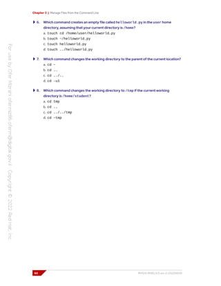 Chapter 3 | Manage Files from the Command Line
6. Which command creates an empty file called helloworld.py in the user home
directory, assuming that your current directory is /home?
a. touch cd /home/user/helloworld.py
b. touch ~/helloworld.py
c. touch helloworld.py
d. touch ../helloworld.py
7. Which command changes the working directory to the parent of the current location?
a. cd ~
b. cd ..
c. cd ../..
d. cd -u1
8. Which command changes the working directory to /tmp if the current working
directory is /home/student?
a. cd tmp
b. cd ..
c. cd ../../tmp
d. cd ~tmp
60 RH124-RHEL9.0-en-2-20220609
 