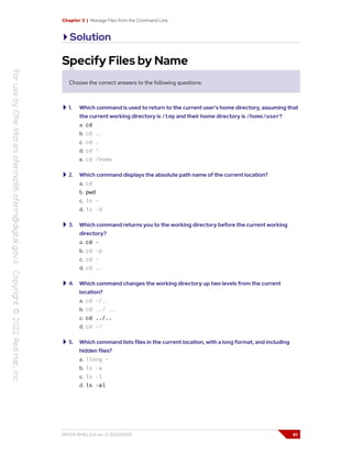 Chapter 3 | Manage Files from the Command Line
Solution
Specify Files by Name
Choose the correct answers to the following questions:
1. Which command is used to return to the current user's home directory, assuming that
the current working directory is /tmp and their home directory is /home/user?
a. cd
b. cd ..
c. cd .
d. cd *
e. cd /home
2. Which command displays the absolute path name of the current location?
a. cd
b. pwd
c. ls ~
d. ls -d
3. Which command returns you to the working directory before the current working
directory?
a. cd -
b. cd -p
c. cd ~
d. cd ..
4. Which command changes the working directory up two levels from the current
location?
a. cd ~/..
b. cd ../ ..
c. cd ../..
d. cd ~/
5. Which command lists files in the current location, with a long format, and including
hidden files?
a. llong ~
b. ls -a
c. ls -l
d. ls -al
RH124-RHEL9.0-en-2-20220609 61
 