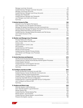 Manage Local User Accounts ................................................................................... 171
Guided Exercise: Manage Local User Accounts .......................................................... 174
Manage Local Group Accounts ................................................................................ 177
Guided Exercise: Manage Local Group Accounts ....................................................... 180
Manage User Passwords ......................................................................................... 183
Guided Exercise: Manage User Passwords ................................................................. 187
Lab: Manage Local Users and Groups ....................................................................... 191
Summary .............................................................................................................. 197
7. Control Access to Files 199
Interpret Linux File System Permissions ................................................................... 200
Quiz: Interpret Linux File System Permissions ........................................................... 204
Manage File System Permissions from the Command Line ......................................... 208
Guided Exercise: Manage File System Permissions from the Command Line ................... 212
Manage Default Permissions and File Access ............................................................. 215
Guided Exercise: Manage Default Permissions and File Access .................................... 220
Lab: Control Access to Files ................................................................................... 224
Summary ............................................................................................................. 230
8. Monitor and Manage Linux Processes 231
Process States and Lifecycle .................................................................................. 232
Quiz: Process States and Lifecycle .......................................................................... 237
Control Jobs ........................................................................................................ 239
Guided Exercise: Control Jobs ................................................................................ 242
Kill Processes ........................................................................................................ 247
Guided Exercise: Kill Processes ............................................................................... 253
Monitor Process Activity ........................................................................................ 257
Guided Exercise: Monitor Process Activity ................................................................. 261
Lab: Monitor and Manage Linux Processes ............................................................... 266
Summary ............................................................................................................. 277
9. Control Services and Daemons 279
Identify Automatically Started System Processes ...................................................... 280
Guided Exercise: Identify Automatically Started System Processes .............................. 285
Control System Services ........................................................................................ 289
Guided Exercise: Control System Services ................................................................ 293
Lab: Control Services and Daemons ........................................................................ 297
Summary .............................................................................................................. 301
10. Configure and Secure SSH 303
Access the Remote Command Line with SSH ........................................................... 304
Guided Exercise: Access the Remote Command Line ................................................ 307
Configure SSH Key-based Authentication .................................................................. 311
Guided Exercise: Configure SSH Key-based Authentication ......................................... 317
Customize OpenSSH Service Configuration .............................................................. 323
Guided Exercise: Customize OpenSSH Service Configuration ..................................... 325
Lab: Configure and Secure SSH ............................................................................... 331
Summary ............................................................................................................. 338
11. Analyze and Store Logs 339
Describe System Log Architecture .......................................................................... 340
Quiz: Describe System Log Architecture .................................................................. 342
Review Syslog Files ............................................................................................... 346
Guided Exercise: Review Syslog Files ........................................................................ 351
Review System Journal Entries ............................................................................... 353
Guided Exercise: Review System Journal Entries ....................................................... 358
Preserve the System Journal .................................................................................. 361
viii RH124-RHEL9.0-en-2-20220609
 